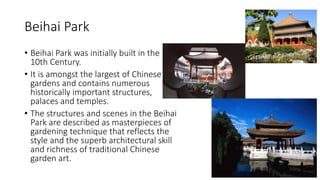 Beihai Park
• Beihai Park was initially built in the
10th Century.
• It is amongst the largest of Chinese
gardens and contains numerous
historically important structures,
palaces and temples.
• The structures and scenes in the Beihai
Park are described as masterpieces of
gardening technique that reflects the
style and the superb architectural skill
and richness of traditional Chinese
garden art.
 