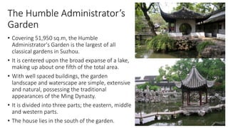 The Humble Administrator’s
Garden
• Covering 51,950 sq.m, the Humble
Administrator's Garden is the largest of all
classical gardens in Suzhou.
• It is centered upon the broad expanse of a lake,
making up about one fifth of the total area.
• With well spaced buildings, the garden
landscape and waterscape are simple, extensive
and natural, possessing the traditional
appearances of the Ming Dynasty.
• It is divided into three parts; the eastern, middle
and western parts.
• The house lies in the south of the garden.
 