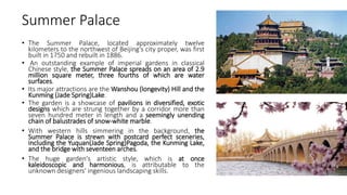 Summer Palace
• The Summer Palace, located approximately twelve
kilometers to the northwest of Beijing's city proper, was first
built in 1750 and rebuilt in 1886.
• An outstanding example of imperial gardens in classical
Chinese style, the Summer Palace spreads on an area of 2.9
million square meter, three fourths of which are water
surfaces.
• Its major attractions are the Wanshou (longevity) Hill and the
Kunming (Jade Spring)Lake.
• The garden is a showcase of pavilions in diversified, exotic
designs which are strung together by a corridor more than
seven hundred meter in length and a seemingly unending
chain of balustrades of snow-white marble.
• With western hills simmering in the background, the
Summer Palace is strewn with postcard perfect sceneries,
including the Yuquan(Jade Spring)Pagoda, the Kunming Lake,
and the bridge with seventeen arches.
• The huge garden's artistic style, which is at once
kaleidoscopic and harmonious, is attributable to the
unknown designers' ingenious landscaping skills.
 