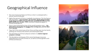 Geographical Influence
• The most impressive feature of China is that it is endowed with a
diverse natural landscape.
• Eighty-five percent of China is markedly mountainous. The five famous
holy mountains – Hua mountain, Tai mountain, North Heng mountain,
South Heng mountain and Sung mountain symbolize the centre of the
earth and its four corners. These mountains frequently appear in
Chinese landscape art.
• China is also traversed by three of the world’s greatest rivers. – the
Yellow River (Huang He), the Yangtse River (Chang Jian), and the West
River (Hsi He).
• They rise in the central area of the China and flow east into the Pacific,
splitting into myriad small streams and several great lakes.
• The third feature of China’s physical context is its distinct regional
variation in climate.
• The abundance and beauty of the natural landscape resources
originated and nurtured Chinese art, as well as Chinese gardens and
Chinese architecture.
 