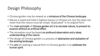 Design Philosophy
• Chinese garden may be viewed as a miniature of the Chinese landscape.
• Nature is loved and held in highest honour in Chinese art, but this does not
mean that the nature must be simply “duplicated” in its original form.
• The main principle of Chinese garden art is to recreate nature, to present its
essence without an artificial effect.
• The recreation must be based on profound observation and a deep
understanding of the nature.
• The design of Chinese garden is a process of abstraction and stylization of
the existing landscape.
• The aim of creating a natural form in Chinese garden is to celebrate the
human spirit.
 