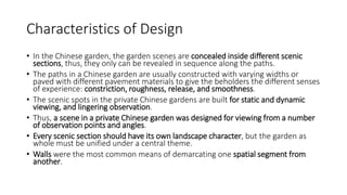 Characteristics of Design
• In the Chinese garden, the garden scenes are concealed inside different scenic
sections, thus, they only can be revealed in sequence along the paths.
• The paths in a Chinese garden are usually constructed with varying widths or
paved with different pavement materials to give the beholders the different senses
of experience: constriction, roughness, release, and smoothness.
• The scenic spots in the private Chinese gardens are built for static and dynamic
viewing, and lingering observation.
• Thus, a scene in a private Chinese garden was designed for viewing from a number
of observation points and angles.
• Every scenic section should have its own landscape character, but the garden as
whole must be unified under a central theme.
• Walls were the most common means of demarcating one spatial segment from
another.
 