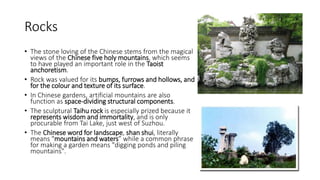 Rocks
• The stone loving of the Chinese stems from the magical
views of the Chinese five holy mountains, which seems
to have played an important role in the Taoist
anchoretism.
• Rock was valued for its bumps, furrows and hollows, and
for the colour and texture of its surface.
• In Chinese gardens, artificial mountains are also
function as space-dividing structural components.
• The sculptural Taihu rock is especially prized because it
represents wisdom and immortality, and is only
procurable from Tai Lake, just west of Suzhou.
• The Chinese word for landscape, shan shui, literally
means "mountains and waters” while a common phrase
for making a garden means "digging ponds and piling
mountains".
 