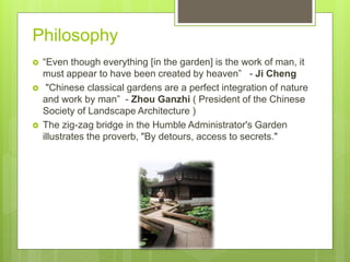 Philosophy
 “Even though everything [in the garden] is the work of man, it
must appear to have been created by heaven” - Ji Cheng
 "Chinese classical gardens are a perfect integration of nature
and work by man” - Zhou Ganzhi ( President of the Chinese
Society of Landscape Architecture )
 The zig-zag bridge in the Humble Administrator's Garden
illustrates the proverb, "By detours, access to secrets."
 