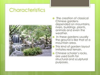 Characteristics
 The creation of classical
Chinese gardens
depended on mountains,
rivers, buildings ,plants,
animals and even the
weather.
 In these gardens usually
the ground is like that of a
mountain area.
 This kind of garden layout
imitates real terrain.
 Chinese scholar’s rocks,
are used both for
structural and sculptural
purposes.
 