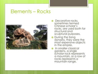 Elements – Rocks
 Decorative rocks,
sometimes termed
Chinese scholar’s
rocks, are used both for
structural and
sculptural purposes.
 During the Song
dynasty, they were the
most expensive objects
in the empire.
 In smaller classical
gardens, a single
scholar rock represents
a mountain, or a row of
rocks represents a
mountain range.
 