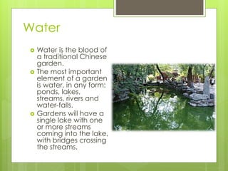 Water
 Water is the blood of
a traditional Chinese
garden.
 The most important
element of a garden
is water, in any form:
ponds, lakes,
streams, rivers and
water-falls.
 Gardens will have a
single lake with one
or more streams
coming into the lake,
with bridges crossing
the streams.
 