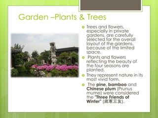 Garden –Plants & Trees
 Trees and flowers,
especially in private
gardens, are carefully
selected for the overall
layout of the gardens,
because of the limited
space.
 Plants and flowers
reflecting the beauty of
the four seasons are
planted.
 They represent nature in its
most vivid form.
 The pine, bamboo and
Chinese plum (Prunus
mume) were considered
the "Three Friends of
Winter" (歲寒三友).
 