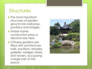 Structures
 The most important
structures of garden
ground are walkways,
pavilions and bridges.
 Timber frame
construction plays a
decisive role here.
 Chinese gardens are
filled with architecture;
halls, pavilions, temples,
galleries, bridges, kiosks,
and towers, occupying
a large part of the
space.
 