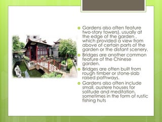  Gardens also often feature
two-story towers), usually at
the edge of the garden ,
which provided a view from
above of certain parts of the
garden or the distant scenery.
 Bridges are another common
feature of the Chinese
garden.
 Bridges are often built from
rough timber or stone-slab
raised pathways.
 Gardens also often include
small, austere houses for
solitude and meditation,
sometimes in the form of rustic
fishing huts
 