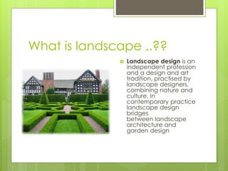 What is landscape ..??
 Landscape design is an
independent profession
and a design and art
tradition, practised by
landscape designers,
combining nature and
culture. In
contemporary practice
landscape design
bridges
between landscape
architecture and
garden design
 