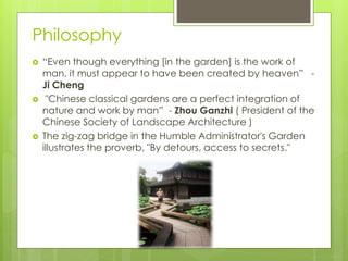 Philosophy
 “Even though everything [in the garden] is the work of
man, it must appear to have been created by heaven” -
Ji Cheng
 "Chinese classical gardens are a perfect integration of
nature and work by man” - Zhou Ganzhi ( President of the
Chinese Society of Landscape Architecture )
 The zig-zag bridge in the Humble Administrator's Garden
illustrates the proverb, "By detours, access to secrets."
 