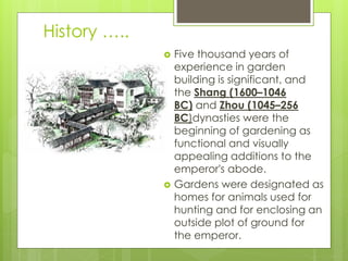 History …..
 Five thousand years of
experience in garden
building is significant, and
the Shang (1600–1046
BC) and Zhou (1045–256
BC)dynasties were the
beginning of gardening as
functional and visually
appealing additions to the
emperor's abode.
 Gardens were designated as
homes for animals used for
hunting and for enclosing an
outside plot of ground for
the emperor.
 