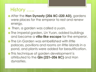 History …..
 After the Han Dynasty (206 BC–220 AD), gardens
were places for the emperor to rest and renew
energy.
 Then, a garden was called a yuan.
 The imperial garden, Lin Yuan, added buildings
and became a villa-like escape for the emperor.
 The Lin Garden was embellished with little
palaces, pavilions and rooms on little islands in a
pond, and plants were added for beautification.
 This technique of garden development is
attributed to the Qin (221–206 BC) and Han
dynasties.
 