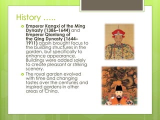 History …..
 Emperor Kangxi of the Ming
Dynasty (1386–1644) and
Emperor Qianlong of
the Qing Dynasty (1644–
1911) again brought focus to
the building structures in the
garden, but specifically to
enhance appearance.
Buildings were added solely
to create pleasant or striking
scenery.
 The royal garden evolved
with time and changing
tastes over the centuries and
inspired gardens in other
areas of China.
 