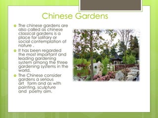Chinese Gardens
 The chinese gardens are
also called as chinese
classical gardens is a
place for solitary or
social contemplation of
nature .
 It has been regarded
the most important and
leading gardening
system among the three
gardening systems in the
world.
 The Chinese consider
gardens a serious
art form and as with
painting, sculpture
and poetry aim.
 