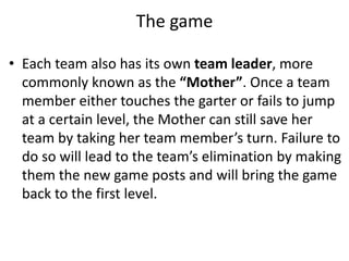 The game
• Each team also has its own team leader, more
commonly known as the “Mother”. Once a team
member either touches the garter or fails to jump
at a certain level, the Mother can still save her
team by taking her team member’s turn. Failure to
do so will lead to the team’s elimination by making
them the new game posts and will bring the game
back to the first level.
 