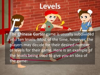 Levels
• The Chinese Garter game is usually subdivided
into ten levels. Most of the time, however, the
players may decide for their desired number
of levels for their game. Here is an example of
the levels being used to give you an idea of
the game:
 