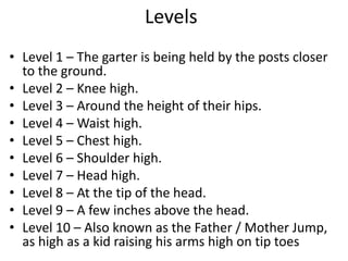 Levels
• Level 1 – The garter is being held by the posts closer
to the ground.
• Level 2 – Knee high.
• Level 3 – Around the height of their hips.
• Level 4 – Waist high.
• Level 5 – Chest high.
• Level 6 – Shoulder high.
• Level 7 – Head high.
• Level 8 – At the tip of the head.
• Level 9 – A few inches above the head.
• Level 10 – Also known as the Father / Mother Jump,
as high as a kid raising his arms high on tip toes
 