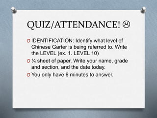 QUIZ/ATTENDANCE! 
O IDENTIFICATION: Identify what level of
Chinese Garter is being referred to. Write
the LEVEL (ex. 1. LEVEL 10)
O ¼ sheet of paper. Write your name, grade
and section, and the date today.
O You only have 6 minutes to answer.
 