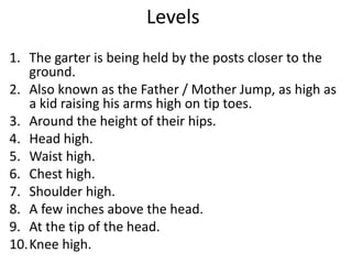 Levels
1. The garter is being held by the posts closer to the
ground.
2. Also known as the Father / Mother Jump, as high as
a kid raising his arms high on tip toes.
3. Around the height of their hips.
4. Head high.
5. Waist high.
6. Chest high.
7. Shoulder high.
8. A few inches above the head.
9. At the tip of the head.
10.Knee high.
 