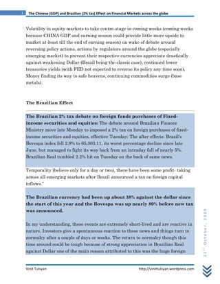 1    The Chinese (GDP) and Brazilian (2% tax) Effect on Financial Markets across the globe


    Volatility in equity markets to take centre-stage in coming weeks (coming weeks
    because CHINA GDP and earning season could provide little more upside to
    market at-least till the end of earning season) on wake of debate around
    reversing policy actions, actions by regulators around the globe (especially
    emerging market) to prevent their respective currencies appreciate drastically
    against weakening Dollar (Brazil being the classic case), continued lower
    treasuries yields (with FED not expected to reverse its policy any time soon),
    Money finding its way to safe heavens, continuing commodities surge (base
    metals).



    The Brazilian Effect


    The Brazilian 2% tax debate on foreign funds purchases of Fixed-
    income securities and equities: The debate around Brazilian Finance
    Ministry move late Monday to imposed a 2% tax on foreign purchases of fixed-
    income securities and equities, effective Tuesday: The after effects: Brazil's
    Bovespa index fell 2.9% to 65,303.11, its worst percentage decline since late
    June, but managed to fight its way back from an intraday fall of nearly 5%.
    Brazilian Real tumbled 2.2% hit on Tuesday on the back of same news.


    Temporality (believe only for a day or two), there have been some profit- taking
    across all emerging markets after Brazil announced a tax on foreign capital
    inflows.”


    The Brazilian currency had been up about 38% against the dollar since
    the start of this year and the Bovespa was up nearly 80% before new tax
    was announced.
                                                                                                            21st October, 2009




    In my understanding, these events are extremely short-lived and are reactive in
    nature. Investors give a spontaneous reaction to these news and things turn to
    normalcy after a couple of days or weeks. The return to normalcy though this
    time around could be tough because of strong appreciation in Brazilian Real
    against Dollar one of the main reason attributed to this was the huge foreign


    Vinit Tulsyan                                                       http://vinittulsyan.wordpress.com
 