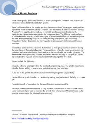 Wish You Could Decide if You Are Having a Boy or a Girl?
www.TrustedGuideOnly.com/plan-my-baby
Chinese Gender Predictor
The Chinese gender predictor is deemed to be the oldest gender chart that aims to provide a
substantial forecast of the future baby's gender.
Based on historical facts, the gender predictor from the ancient Chinese years was found in a
royal tomb by an anonymous Chinese scientist. The innovative "Chinese Calculator Testing
Predictor" was recently discovered and is currently used as essential alternatives for
predicting the baby's gender even during the pregnancy stage. The Chinese predictor has a
"Chinese Gender Calendar" in which an expert or a certain individual can methodically chart
the birth dates of the baby based on the corresponding lunar phases. The predictor's
"Calculator" feature determines the baby's gender in accordance with the ancient Chinese
lunar age.
The method comes in word variations that are said to be slightly diverse in terms of tracing
the lunar basis of the predicted gender. The ancient types of gender predictors contain word
variations such as sex prediction chart, ancient ovulation calendar and gender calculator. The
traditional Chinese predictor's calendar determines whether the baby is a boy or girl. There
are four effective ways on how to make use of the Chinese gender predictor.
Theses include the following:
Select the Chinese lunar age within the month of conception period. The gender prediction's
calendar feature will serve as your sole basis in selecting your lunar age.
Make use of the gender prediction calendar in showing the gender of your baby.
Use the Chinese prediction chart in consistently tracing your prediction if the baby is a boy or
girl.
Figure the month of conception for the second time as much as possible.
Take note that the conception month is very different from the date of birth. Use a Chinese
Lunar Calendar if you want to reassure the smooth flow of your monthly conception. Make
sure that you are using the lunar calendar accurately.
=========
Discover The Natural Steps Towards Choosing Your Baby's Gender Before Conception.
www.TrustedGuideOnly.com/plan-my-baby
=========
 