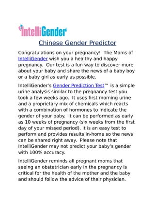 Chinese Gender Predictor
Congratulations on your pregnancy! The Moms of
IntelliGender wish you a healthy and happy
pregnancy. Our test is a fun way to discover more
about your baby and share the news of a baby boy
or a baby girl as early as possible.
IntelliGender’s Gender Prediction Test™ is a simple
urine analysis similar to the pregnancy test you
took a few weeks ago. It uses first morning urine
and a proprietary mix of chemicals which reacts
with a combination of hormones to indicate the
gender of your baby. It can be performed as early
as 10 weeks of pregnancy (six weeks from the first
day of your missed period). It is an easy test to
perform and provides results in-home so the news
can be shared right away. Please note that
IntelliGender may not predict your baby’s gender
with 100% accuracy.
IntelliGender reminds all pregnant moms that
seeing an obstetrician early in the pregnancy is
critical for the health of the mother and the baby
and should follow the advice of their physician.
 