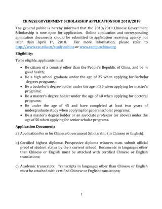 1
CHINESE GOVERNMENT SCHOLARSHIP APPLICATION FOR 2018/2019
The general public is hereby informed that the 2018/2019 Chinese Government
Scholarship is now open for application. Online application and corresponding
application documents should be submitted to application receiving agency not
later than April 1st, 2018. For more information, please refer to
http://www.csc.edu.cn/studyinchina or www.campuschina.org
Eligibility:
To be eligible, applicants must
 Be citizen of a country other than the People’s Republic of China, and be in
good health;
 Be a bachelor’s degree holder under the age of 35 when applying for master’s
programs;
 Be a master’s degree holder under the age of 40 when applying for doctoral
programs;
 Be under the age of 45 and have completed at least two years of
undergraduate study when applying for general scholar programs;
 Be a master’s degree holder or an associate professor (or above) under the
age of 50 when applying for senior scholar programs.
Application Documents
a) Application Form for Chinese Government Scholarship (in Chinese or English);
b) Certified highest diploma: Prospective diploma winners must submit official
proof of student status by their current school. Documents in languages other
than Chinese or English must be attached with certified Chinese or English
translations;
c) Academic transcripts: Transcripts in languages other than Chinese or English
must be attached with certified Chinese or English translations;
 Be a high school graduate under the age of 25 when applying for Bachelor
degrees programs;
 