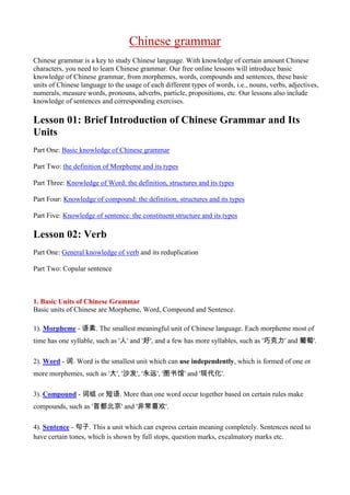 Chinese grammar
Chinese grammar is a key to study Chinese language. With knowledge of certain amount Chinese
characters, you need to learn Chinese grammar. Our free online lessons will introduce basic
knowledge of Chinese grammar, from morphemes, words, compounds and sentences, these basic
units of Chinese language to the usage of each different types of words, i.e., nouns, verbs, adjectives,
numerals, measure words, pronouns, adverbs, particle, propositions, etc. Our lessons also include
knowledge of sentences and corresponding exercises.

Lesson 01: Brief Introduction of Chinese Grammar and Its
Units
Part One: Basic knowledge of Chinese grammar

Part Two: the definition of Morpheme and its types

Part Three: Knowledge of Word: the definition, structures and its types

Part Four: Knowledge of compound: the definition, structures and its types

Part Five: Knowledge of sentence: the constituent structure and its types

Lesson 02: Verb
Part One: General knowledge of verb and its reduplication

Part Two: Copular sentence



1. Basic Units of Chinese Grammar
Basic units of Chinese are Morpheme, Word, Compound and Sentence.

1). Morpheme - 语素. The smallest meaningful unit of Chinese language. Each morpheme most of
time has one syllable, such as '人' and '好', and a few has more syllables, such as '巧克力' and 葡萄'.

2). Word - 词. Word is the smallest unit which can use independently, which is formed of one or
more morphemes, such as '大', '沙发', '永远', '图书馆' and '现代化'.

3). Compound - 词组 or 短语. More than one word occur together based on certain rules make
compounds, such as '首都北京' and '非常喜欢'.

4). Sentence - 句子. This a unit which can express certain meaning completely. Sentences need to
have certain tones, which is shown by full stops, question marks, excalmatory marks etc.
 