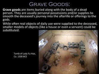 Grave Goods:
Grave	
  goods	
  are	
  items	
  buried	
  along	
  with	
  the	
  body	
  of	
  a	
  dead	
  
person.	
  They	
  are	
  usually	
  personal	
  possessions	
  and/or	
  supplies	
  to	
  
smooth	
  the	
  deceased's	
  journey	
  into	
  the	
  a;erlife	
  or	
  oﬀerings	
  to	
  the	
  
gods.	
  
While	
  o;en	
  real	
  objects	
  of	
  daily	
  use	
  were	
  supplied	
  to	
  the	
  deceased,	
  
smaller	
  models	
  of	
  objects	
  (like	
  a	
  house	
  or	
  even	
  a	
  servant)	
  could	
  be	
  
subsCtuted.	
  
Tomb	
  of	
  Lady	
  Fu	
  Hao,	
  
Ca.	
  1200	
  BCE	
  
 