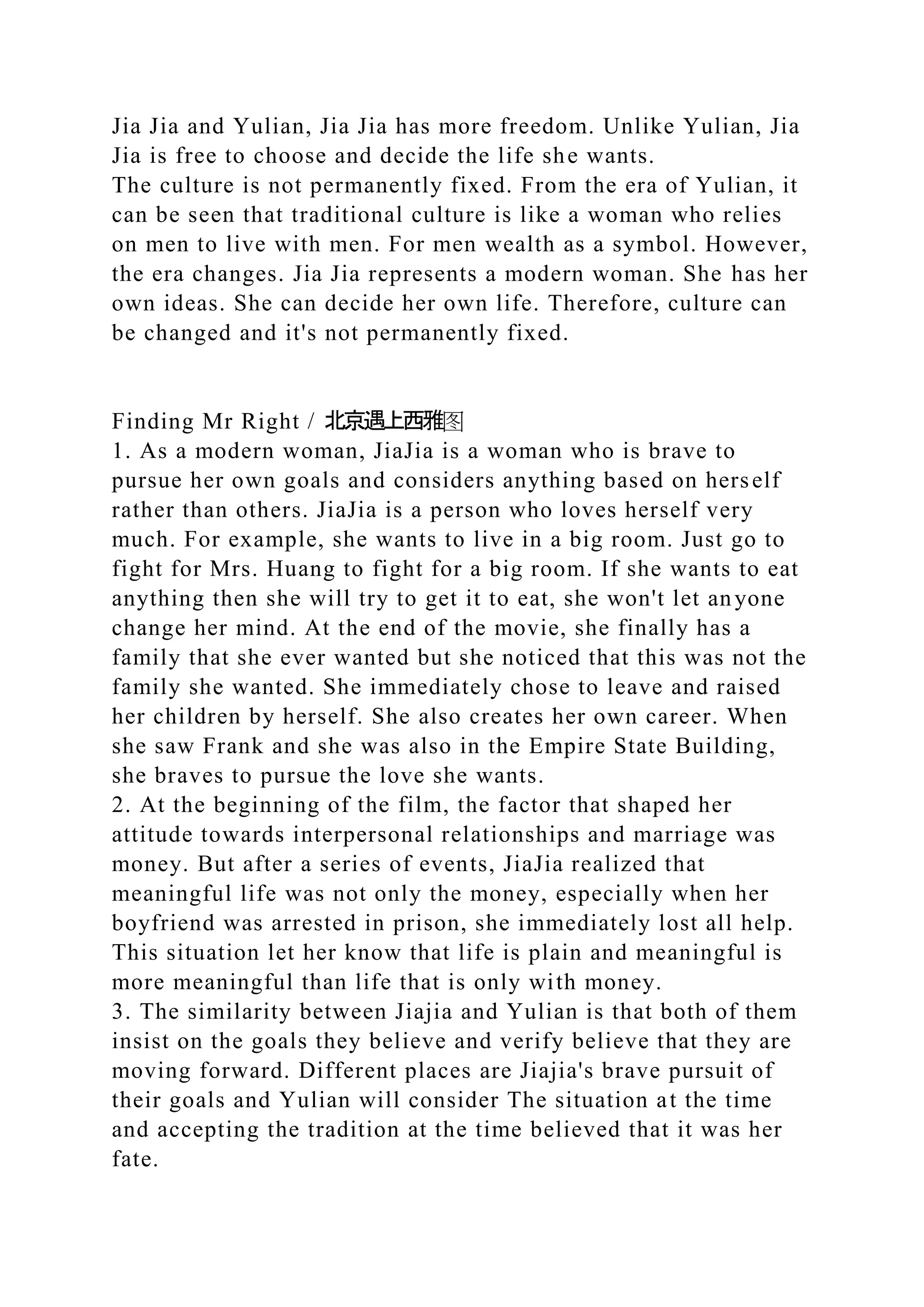 Jia Jia and Yulian, Jia Jia has more freedom. Unlike Yulian, Jia
Jia is free to choose and decide the life she wants.
The culture is not permanently fixed. From the era of Yulian, it
can be seen that traditional culture is like a woman who relies
on men to live with men. For men wealth as a symbol. However,
the era changes. Jia Jia represents a modern woman. She has her
own ideas. She can decide her own life. Therefore, culture can
be changed and it's not permanently fixed.
Finding Mr Right / 北京遇上西雅图
1. As a modern woman, JiaJia is a woman who is brave to
pursue her own goals and considers anything based on herself
rather than others. JiaJia is a person who loves herself very
much. For example, she wants to live in a big room. Just go to
fight for Mrs. Huang to fight for a big room. If she wants to eat
anything then she will try to get it to eat, she won't let anyone
change her mind. At the end of the movie, she finally has a
family that she ever wanted but she noticed that this was not the
family she wanted. She immediately chose to leave and raised
her children by herself. She also creates her own career. When
she saw Frank and she was also in the Empire State Building,
she braves to pursue the love she wants.
2. At the beginning of the film, the factor that shaped her
attitude towards interpersonal relationships and marriage was
money. But after a series of events, JiaJia realized that
meaningful life was not only the money, especially when her
boyfriend was arrested in prison, she immediately lost all help.
This situation let her know that life is plain and meaningful is
more meaningful than life that is only with money.
3. The similarity between Jiajia and Yulian is that both of them
insist on the goals they believe and verify believe that they are
moving forward. Different places are Jiajia's brave pursuit of
their goals and Yulian will consider The situation at the time
and accepting the tradition at the time believed that it was her
fate.
 