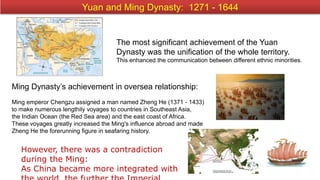 However, there was a contradiction
during the Ming:
As China became more integrated with
Yuan and Ming Dynasty: 1271 - 1644
The most significant achievement of the Yuan
Dynasty was the unification of the whole territory.
This enhanced the communication between different ethnic minorities.
Ming Dynasty’s achievement in oversea relationship:
Ming emperor Chengzu assigned a man named Zheng He (1371 - 1433)
to make numerous lengthily voyages to countries in Southeast Asia,
the Indian Ocean (the Red Sea area) and the east coast of Africa.
These voyages greatly increased the Ming's influence abroad and made
Zheng He the forerunning figure in seafaring history.
 