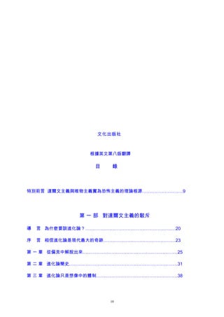 文化出版社
根據英文第八版翻譯
目 錄
特別前言 達爾文主義與唯物主義實為恐怖主義的理論根源………………………9
第 一 部 對達爾文主義的駁斥
導 言 為什麽要談進化論？……………………………………………………20
序 言 相信進化論是現代最大的奇跡…………………………………………23
第 一 章 從偏見中解脫出來………………………………………………………25
第 二 章 進化論簡史………………………………………………………………31
第 三 章 進化論只是想像中的體制………………………………………………38
10
 