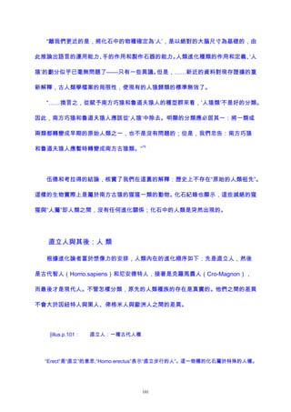 “離我們更近的是，將化石中的物種確定為‘人’，是以絕對的大腦尺寸為基礎的，由
此推論出語言的運用能力、手的作用和製作石器的能力。人類進化種類的作用和定義、‘人
猿’的劃分似乎已毫無問題了——只有一些異議。但是，……新近的資料對現存證據的重
新解釋，古人類學檔案的局限性，使現有的人猿歸類的標準無效了。
“……換言之，從賦予南方巧猿和魯道夫猿人的種型群來看，‘人猿類’不是好的分類。
因此，南方巧猿和魯道夫猿人應該從‘人猿’中除去。明顯的分類應必居其一：將一類或
兩類都轉變成早期的原始人類之一，也不是沒有問題的；但是，我們忠告：南方巧猿
和魯道夫猿人應暫時轉變成南方古猿類。”
79
伍德和考拉得的結論，核實了我們在這裏的解釋：歷史上不存在“原始的人類祖先”。
這樣的生物實際上是屬於南方古猿的猩猩一類的動物。化石紀錄也顯示，這些滅絕的猩
猩與“人屬”即人類之間，沒有任何進化關係；化石中的人類是突然出現的。
直立人與其後：人 類
根據進化論者富於想像力的安排，人類內在的進化順序如下：先是直立人，然後
是古代智人（Homo.sapiens）和尼安德特人，接著是克羅馬農人（Cro-Magnon），
而最後才是現代人。不管怎樣分類，原先的人類種族的存在是真實的。他們之間的差異
不會大於因紐特人與黑人、俾格米人與歐洲人之間的差異。
[illus.p.101： 直立人：一種古代人種
“Erect”是“直立”的意思,“Homo erectus”表示“直立步行的人”。這一物種的化石屬於特殊的人種。
101
 