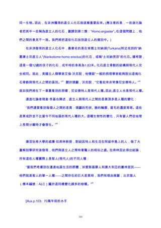 同一生物。因此，在非洲獲得的直立人化石就逐漸重要起來。(應注意的是，一些進化論
者把其中一些稱為直立人的化石，劃歸到第二類：“Homo.ergaster”。在這個問題上，他
們之間的意見不一致。我們將把這些化石放到直立人的類別中。)
在非洲發現的直立人化石中，最著名的是在肯雅土坎納湖(Turkana)附近找到的“納
裏庫土目直立人”(Narikotome homo erectus)的化石，或稱“土坎納男孩”的化石。據考證，
這是一個12歲的孩子的化石，成年時的身高為1.83米。化石直立骨骼的結構與現代人完
全相同。就此，美國古人類學家艾倫·沃克說，他懷疑“一般的病理學家能夠說出這塊化
石骨骼與現代人之間的區別。”
81
關於頭顱，沃克說，“它看起來非常像尼安德特人。”
82
就如我們將在下一章裏看到的那樣，尼安德特人是現代人種。因此,直立人也是現代人種。
連進化論者理查·李基也陳述，直立人與現代人之間的差異頂多是人種的變化：
“我們還要看到每個人之間的差異：頭顱的形狀、臉的輪廓、眉毛的濃度等等。這些
差異或許並不比當今不同地區的現代人種的大。這種生物性的變化，只有當人們從地理
上長期分離時才會發生。”
83
康涅狄格大學的威廉·拉弗林教授，對紐因特人和生活在阿留申島上的人，做了大
量解剖學研究後發現，他們與直立人之間有著驚人的相似之處。拉弗林因此得出結論，
所有這些人種實際上是智人(現代人)的不同人種：
“當我們考慮到在邊遠地區生活的群體，如愛斯基摩人和澳大利亞的叢林居民——
他們就是智人的單一人種——之間存在的巨大差異時，我們有理由推斷，北京猿人
（標本編號：ALC）屬於這同樣變化頗多的物種。”
84
[illus.p.103: 70萬年前的水手
103
 