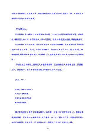 或南方巧猿那樣。用這種方法，他們還尋找與其理論“近似的”猿猴和人類，以彌合這兩
種截然不同的生物間的鴻溝。
尼安德特人：
尼安德特人是10萬年以前在歐洲突然出現、35,000年以前迅速而悄然消失、或被其
他人種所同化的人類。他們與現代人唯一的區別，就是其骨骼更為壯健、頭顱容量稍大。
尼安德特人是一個人種。這是今天幾乎人人都承認的事實。進化論家已極力想把他
當成一個“原始人種”；然而，所有的發現顯示，他們與今天走在大街上的“壯健”的人類
毫無兩樣。新墨西哥大學該學科上的權威、古人類學家埃裏克·特林考司(Trinkaus)這樣寫
道：
“仔細比較尼安德特人與現代人的遺骨後發現，尼安德特在人解剖學方面，其運動
方式、操控能力、智力水平或語言能力等都不比現代人的差。”
86
[illus.p.104：
假面具：儘管尼安德特人
與現代人毫無兩樣，
但進化論者依然把他描
繪成猿猴的模樣。]
當代許多研究人員把人定義為現代人的亞種，並稱之為“尼安德特智人”。調查結果
清楚地證實，尼安德特人掩埋逝者、製作樂器，在文化上與生活在同一時期的現代智人
有密切的關係。確切地說，尼安德特人是一個隨時日消失的“壯健”的人種。
105
 