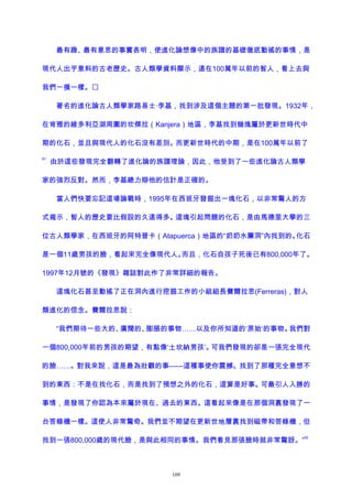 最有趣、最有意思的事實表明，使進化論想像中的族譜的基礎徹底動搖的事情，是
現代人出乎意料的古老歷史。古人類學資料顯示，遠在100萬年以前的智人，看上去與
我們一摸一樣。
著名的進化論古人類學家路易士·李基，找到涉及這個主題的第一批發現。1932年，
在肯雅的維多利亞湖周圍的坎傑拉（Kanjera）地區，李基找到幾塊屬於更新世時代中
期的化石，並且與現代人的化石沒有差別。而更新世時代的中期，是在100萬年以前了
91
由於這些發現完全翻轉了進化論的族譜理論，因此，他受到了一些進化論古人類學
家的強烈反對。然而，李基總力辯他的估計是正確的。
當人們快要忘記這場論戰時，1995年在西班牙發掘出一塊化石，以非常驚人的方
式揭示，智人的歷史要比假設的久遠得多。這塊引起問題的化石，是由馬德里大學的三
位古人類學家，在西班牙的阿特普卡（Atapuerca）地區的“奶奶水簾洞”內找到的。化石
是一個11歲男孩的臉，看起來完全像現代人。而且，化石自孩子死後已有800,000年了。
1997年12月號的《發現》雜誌對此作了非常詳細的報告。
這塊化石甚至動搖了正在洞內進行挖掘工作的小組組長費爾拉思(Ferreras)，對人
類進化的信念。費爾拉思說：
“我們期待一些大的、廣闊的、膨脹的事物……以及你所知道的‘原始’的事物。我們對
一個800,000年前的男孩的期望，有點像‘土坎納男孩’。可我們發現的卻是一張完全現代
的臉……。對我來說，這是最為壯觀的事——這種事使你震撼。找到了那種完全意想不
到的東西：不是在找化石，而是找到了預想之外的化石，這算是好事。可最引人入勝的
事情，是發現了你認為本來屬於現在、過去的東西。這看起來像是在那個洞裏發現了一
台答錄機一樣。這使人非常驚奇。我們並不期望在更新世地層裏找到磁帶和答錄機，但
找到一張800,000歲的現代臉，是與此相同的事情。我們看見那張臉時就非常驚訝。”
92
109
 