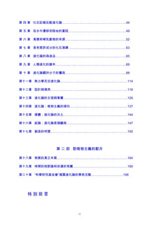 第 四 章 化石記錄反駁進化論……………………………………………………44
第 五 章 從水中遷移到陸地的童話………………………………………………49
第 六 章 鳥類和哺乳動物的來源…………………………………………………52
第 七 章 含有欺詐成分的化石演繹………………………………………………63
第 八 章 進化論的偽造品…………………………………………………………65
第 九 章 人類進化的腳本…………………………………………………………69
第 十 章 進化論關於分子的僵局…………………………………………………88
第十一章 熱力學否定進化論………………………………………………………114
第十二章 設計與偶然………………………………………………………………119
第十三章 進化論的主張與事實……………………………………………………126
第十四章 進化論：唯物主義的傾向………………………………………………137
第十五章 媒體：進化論的沃土……………………………………………………144
第十六章 結論：進化論是個騙局…………………………………………………147
第十七章 創造的明證………………………………………………………………150
第 二 部 對唯物主義的駁斥
第十八章 物質的真正本質…………………………………………………………164
第十九章 時間的相對論和命運的現實……………………………………………189
第二十章 “科學研究基金會”揭露進化論的學術活動…………………………198
特 別 前 言
11
 