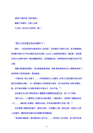 這個170萬年的小屋的發現，
震撼了科學界。它看上去與
今天的一些非洲人使用的一樣。]
現代人的足跡已有360萬年了！
誠然，一些別的發現也證明現代人的起源，可追溯到170萬年以前。其中最重要的
是瑪麗·李基1977年在坦桑尼亞的拉托裏（Laetoli）地區發現的腳印。據估算，這些腳
印是在360萬年前的一個地層裏發現的，而更重要的是，他們與同時代的腳印沒有不同
之處。
瑪麗·李基發現的腳印，後來被唐納德·詹森、蒂姆·懷特等著名的古人類學家核查了；
他們得到了相同的結果。懷特寫道：
“不要在這一點上犯錯了……。它們就像現代人的腳印。如果今天這些腳印留在加利
福尼亞海邊的沙灘上，向一個四歲的小孩問這是什麽時，他立刻回答某人曾在那裏走
過。他不能從海灘上100個別的腳印中說出它，你也不能。”
94
加利福尼亞北部大學的路易士·羅賓斯仔細觀察這些腳印後，做了以下評論：
“腳弓凸出——小體型的人的腳弓比我的還高，大腳趾較大，並與第二個腳趾排成
一行……。腳趾像人的腳趾一樣緊扣地面。你從其他動物看不見這一點。”
95
從形態學上觀察這些腳印，會再次表明：它們屬於人類，確切地說，是現代人(智
人)的腳印。觀察過這些腳印的拉塞爾·塔特爾寫道：
“這些腳印應該是一個赤腳的智人留下的……。從形態上可以辨別，留下腳印的個
111
 