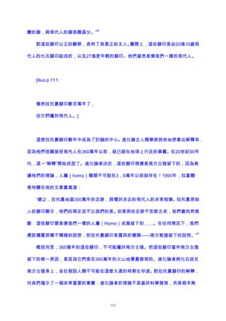 體的腳，與現代人的腳很難區分。”
96
對這些腳印公正的觀察，表明了其真正的主人。實際上，這些腳印是由20塊10歲現
代人的化石腳印組成的，以及27塊更年輕的腳印。他們當然是像我們一樣的現代人。
[illus.p.111:
雖然拉托裏腳印數百萬年了，
但它們屬於現代人。]
這使拉托裏腳印數年中成為了討論的中心。進化論古人類學家拼命地想拿出解釋來，
因為他們很難接受現代人在360萬年以前，就已經在地球上行走的事實。在20世紀90年
代，這一“解釋”開始成型了。進化論者決定，這些腳印理應是南方古猿留下的，因為根
據他們的理論，人屬（homo）種類不可能在3，6萬年以前就存在！1990年，拉塞爾·
塔特爾在他的文章裏寫道：
“總之，拉托裏地區350萬年的足跡，與慣於赤足的現代人的非常相像。拉托裏原始
人的腳印顯示，他們的兩足並不比我們的差。如果那些足跡不怎麽古老，我們會欣然推
斷：這些腳印曾是像我們一樣的人屬（Homo）成員留下的……。在任何情況下，我們
應該擱置那種不精確的設想，即拉托裏腳印是露西的種類——南方粗猿留下的設想。”
97
概括而言，360萬年的這些腳印，不可能屬於南方古猿。把這些腳印當作南方古猿
留下的唯一原因，是因為它們是在360萬年的火山地層裏發現的。進化論者將化石放在
南方古猿身上，旨在假設人類不可能在這麽久遠的時期生存過。對拉托裏腳印的解釋，
向我們揭示了一個非常重要的事實：進化論者的理論不是基於科學發現，而是根本無
112
 