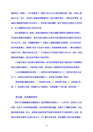 樹跳到另一棵樹上，也不能像豹子一樣每小時以125公里的速度飛跑。相反，因為人靠
兩足行走，所以，在地面上移動時就緩慢得多。由於同樣的原因，人類在自然界裏，是
最缺乏運動與防衛能力的生物之一。按照進化論的邏輯，猴子早該進化到兩足行走的地
步，而人類應該逐步進化成四足生物。
進化論面臨的另一絕境，是兩足動物根本不適合達爾文學說的“逐漸發育”的模式。
作為進化基礎的這個模式，要求在進化過程中必須存在兩足動物和四足動物之間“混合”
的行走方式。但是，在電腦的幫助下，英國古人類學家羅賓·克朗普頓，於1996年進行
的研究結果顯示，這樣的“混合”行走是不可能的。克朗普頓得出結論：一種生物要麽只
能直立行走，要麽只能四足行走。
98
不可能存在介於兩者之間的行走方式；因為，那是
極度消耗能量的。這也是沒有單足生物的原因。
人和猿之間巨大的差異不僅限於兩足。很多其他問題也是進化論者根本不能解釋的，
例如大腦的思維能力、交談的能力等等。進化論古人類學家伊萊恩·摩根就此承認道：
“人的四個最重要的秘密是：1，他們為什麽用兩條腿行走？2，他們為什麽失去皮
毛？3，他們為什麽具有如此發達的頭腦？4，他們為什麽學會了說話？
“這些問題的傳統答案是：1，我們還不知道；2，我們還不知道；3，我們還不知
道；4，我們還不知道。問題還可以不斷增加，但是影響不了這千篇一律的答案。”
99
進化論：反科學的信仰
掃利·朱克曼勳爵是英國最著名、最受尊重的科學家之一。十多年來，他研究了化石
記錄，並且作了很多詳細的調查；由於他對科學的貢獻，被授予了“勳爵”的頭銜。朱克
曼是個進化論者。所以，他對進化論的評論不能看作是故意而不合適的意見。但是，他
對進化論用來證明人的進化的化石，作了數年的研究後，得出實際上根本沒有這種族
114
 