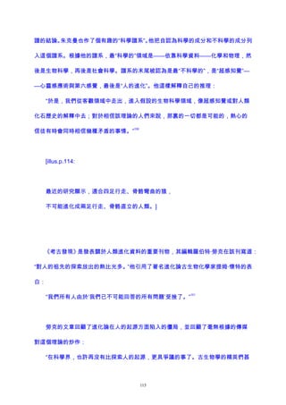 譜的結論。朱克曼也作了個有趣的“科學譜系”。他把自認為科學的成分和不科學的成分列
入這個譜系。根據他的譜系，最“科學的”領域是——依靠科學資料——化學和物理，然
後是生物科學，再後是社會科學。譜系的末尾被認為是最“不科學的”，是“超感知覺”—
—心靈感應術與第六感覺，最後是“人的進化”。他這樣解釋自己的推理：
“於是，我們從客觀領域中走出，進入假設的生物科學領域，像超感知覺或對人類
化石歷史的解釋中去；對於相信該理論的人們來說，那裏的一切都是可能的，熱心的
信徒有時會同時相信幾種矛盾的事情。”
100
[illus.p.114:
最近的研究顯示，適合四足行走、骨骼彎曲的猿，
不可能進化成兩足行走、骨骼直立的人類。]
《考古發現》是發表關於人類進化資料的重要刊物，其編輯羅伯特·勞克在該刊寫道：
“對人的祖先的探索放出的熱比光多。”他引用了著名進化論古生物化學家提姆·懷特的表
白：
“我們所有人由於‘我們已不可能回答的所有問題’受挫了。”
101
勞克的文章回顧了進化論在人的起源方面陷入的僵局，並回顧了毫無根據的傳媒
對這個理論的炒作：
“在科學界，也許再沒有比探索人的起源，更具爭議的事了。古生物學的精英們甚
115
 