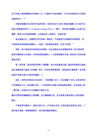 至不同意人類族譜最基本的框架。在一片鼓噪中生長的嫩椏，只有在新發現的化石面前
枯萎和死亡。”
102
同樣的事實近來也被亨利·基所接受；他是有名的《自然》雜誌的編輯。在1999年出
版的《尋覓縱深時代》（In Search of Deep Time）一書中，他把進化論關於人的進化的
圖謀，說成“完全是拋開事實、出自偏見的人為發明。”他補充道：
拿出幾塊化石，並聲稱它們代表著一個族系，不僅是經不起檢驗的科學假想，而
且想說明床頭故事的真實性——有趣、也許頗具啟發性，但並不科學。
103
那麽，是什麽原因促使那麽多科學家，如此固執地支持這種教條呢？為什麽他們
總是花費那麽大的勁頭，來保留這個理論呢——以承認無數的矛盾、無視自己找到的證
據為代價？
唯一的答案，是他們害怕面對一個事實：將必須放棄進化論。當他們放棄進化論時，
就必須面對真主創造人的事實。然而，由於他們懷著假想，相信唯物主義哲學，從而創
造論不是進化論可以接受的觀點。
因此，他們利用與其合作的媒介，不僅欺騙了自己，而且欺騙了世界。如果他們找
不到需要的化石，就“虛構”它們——不是想像中的圖片就是虛假的模型，並且留給人們
一種印象：的確存在可以證實進化論的化石。
贊同他們唯物論觀點的大眾媒體，也企圖欺騙公眾，並且將進化論滲透到人們的潛意
識中。
不管他們怎樣努力，真相已經大白。人不是進化來的、而是由真主創造的。因此，人
應向真主負責，無論情願與否，他可能承擔這項責任。
116
 