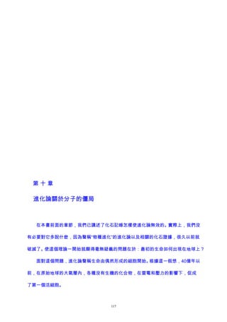 第 十 章
進化論關於分子的僵局
在本書前面的章節，我們已講述了化石記錄怎樣使進化論無效的。實際上，我們沒
有必要對它多說什麽，因為聲稱“物種進化”的進化論以及相關的化石證據，很久以前就
破滅了。使這個理論一開始就顯得毫無疑義的問題在於：最初的生命如何出現在地球上？
面對這個問題，進化論聲稱生命由偶然形成的細胞開始。根據這一假想，40億年以
前，在原始地球的大氣層內，各種沒有生機的化合物，在雷電和壓力的影響下，促成
了第一個活細胞。
117
 
