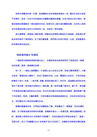 我們必須闡述的第一件事，是這種無生命的物質能夠湊在一起、構成生命的主張是
不科學的；因為，它迄今沒有通過任何實驗或觀察的證實。生命只能從生命中產生。每
個活細胞依靠複製另一個活細胞而形成。即便在世上最先進的實驗室裏，也沒有人能夠
成功地通過把無生命的化合物放到一起，而組成一個活細胞。
進化論聲稱，這個連人類的智慧、知識和技術都無法製造的生物細胞，卻能夠在原
始地球的條件下偶然誕生。在下面的篇章裏，我們將分析為什麽這一主張，是與最基本
的科學和理性相反的。
“細胞偶然誕生”的童話
一個相信活細胞能夠偶然產生的人，也會很容易地相信我們在下面敍述的一個類
似的故事。這是一個城鎮的故事：
有一天，一塊粘土被擠壓在一片貧瘠土地上的岩石之間，雨後它變得濕潤了。太陽
升起時，濕濕的粘土變幹了，形成了堅硬的形狀。之後，覆蓋粘土的岩石，不知何故紛
紛變成了碎片。然後，一塊平整、美觀、堅固的磚出現了。多年來，這塊磚在相同的自然
條件下等待著，等待著形成像自己一樣的磚。這一等待持續了幾百年、幾千年，直到數
千百塊相同的磚在相同的地方形成。早先形成的磚也沒有偶然受到損壞，雖然經歷了數
千年的風吹、雨淋、日曬和嚴寒，可那些磚並沒有破損或被誰拉走，而依然在相同的地
方、用同樣的決心等待其他磚的形成。
當磚的數量夠多時，它們就在周圍砌起了牆，然後豎起了一個建築，而且在牆的
頂部，互不經意地靠自然條件的影響，把磚拿來拿去——依靠狂風、暴雨或龍捲風。同
時，像混凝土等原料也在“自然條件”的影響下，恰到好處地把它們彼此粘接了。當這一
切發生時，泥土下的鐵礦石也以“自然條件”的方式成型了，並鋪設在堆砌這些磚的建築
118
 