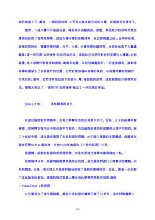 物的地基上了。最後，一個利用材料、工匠及安裝才能完成的大樓，就這樣完全建成了。
當然，一座大樓不只是由地基、磚瓦和水泥組成的。那麽，其他缺少的材料又是怎
樣得到的呢？答案很簡單：建造大樓所需的各種材料，在它即將矗立的土地中存在著。
玻璃所需的矽，電纜所需的銅，柱子、大樑、水管所需的鐵等等，全部在地面下大量蘊
藏著。這一切只需“自然條件”的技巧去形成，這些技巧又把所有材料安置在大樓裏。全部
裝置、木工和附件都是借助強風、暴雨和地震，來放到磚裏面的。一切進展順利，順利得
砌磚時還留下了安裝窗戶的位置，它們好象知道叫玻璃的東西，以後會仰賴自然條件
形成似的。還有，它們沒有忘記留下安裝水、電、暖設施的空間，這些都要在以後偶然形
成。事情太奇妙了：“偶然”和“自然條件”做出了一件完美的作品。
[illus.p.118： 進化論者的自白
在進化論面對的問題中，沒有比解釋生命的出現更大的了。因為，分子的結構相當
複雜，想解釋它在巧合中形成是不可能的；而活細胞的偶然形成顯然也是不可能的。在
二十世紀中葉，進化論者面對了生命起源的問題。分子進化理論的主要權威、俄國進化
論者亞歷山大.A.奧帕林，在他1936年出版的《生命的起源》中說：
很遺憾，細胞的起源仍然是個問題，也是全部進化理論中最黑暗的一點。
1
自奧帕林以來，為證明細胞曾是偶然形成的，進化論者們進行了無數次的實驗、研
究和調查。但是，每次努力只能更詳細地說明了細胞的複雜設計；因此，更進一步反駁
了進化論者的假說。德國約翰尼斯堡大學生物化學學院院長克勞斯·道斯
（Klaus.Dose）教授說：
在化學和分子進化領域裏，關於生命起源的實驗已做了30多年；這些試驗實際上
119
 