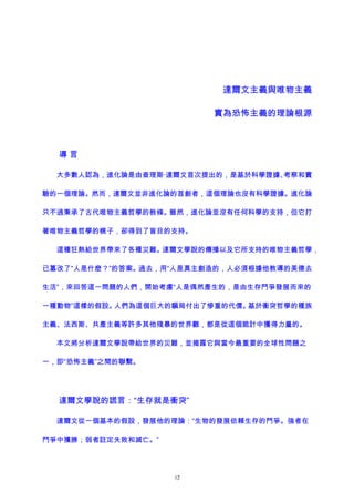 達爾文主義與唯物主義
實為恐怖主義的理論根源
導 言
大多數人認為，進化論是由查理斯·達爾文首次提出的，是基於科學證據、考察和實
驗的一個理論。然而，達爾文並非進化論的首創者，這個理論也沒有科學證據。進化論
只不過秉承了古代唯物主義哲學的教條。雖然，進化論並沒有任何科學的支持，但它打
著唯物主義哲學的幌子，卻得到了盲目的支持。
這種狂熱給世界帶來了各種災難。達爾文學說的傳播以及它所支持的唯物主義哲學，
已篡改了“人是什麽？”的答案。過去，用“人是真主創造的，人必須根據他教導的美德去
生活”，來回答這一問題的人們，開始考慮“人是偶然產生的，是由生存鬥爭發展而來的
一種動物”這樣的假設。人們為這個巨大的騙局付出了慘重的代價。基於衝突哲學的種族
主義、法西斯、共產主義等許多其他殘暴的世界觀，都是從這個詭計中獲得力量的。
本文將分析達爾文學說帶給世界的災難，並揭露它與當今最重要的全球性問題之
一，即“恐怖主義”之間的聯繫。
達爾文學說的謊言：“生存就是衝突”
達爾文從一個基本的假設，發展他的理論：“生物的發展依賴生存的鬥爭。強者在
鬥爭中獲勝；弱者註定失敗和滅亡。”
12
 