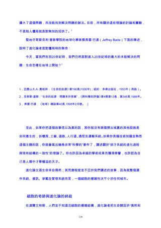 擴大了這個問題，而沒能找到解決問題的辦法。目前，所有關於這些理論的討論和實驗，
不是陷入僵局就是對無知的招供了。
2
聖地牙哥斯克利·普斯學院的地球化學家傑弗雷·巴達（Jeffrey Bada）下面的陳述，
說明了進化論者面對僵局時的無奈：
今天，當我們告別20世紀時，我們仍然面對進入20世紀時的最大的未能解決的問
題：生命怎樣在地球上開始？
3
1，亞歷山大.A. 奧帕林：《生命的起源》第196頁(1936年)；紐約：多佛出版社，1953年（再版）。
2，克勞斯·道斯：“生命的起源：問題多於答案”，《跨科學的評論》第4期第13卷，第348頁,1988年。
3， 弗雷·巴達：《地球》雜誌第40頁,1998年2月號。 ]
至此，如果你把這個故事信以為真的話，那你就沒有麻煩猜出城裏的其他設施是
如何產生的，如樓房、工廠、道路、人行道、通信及運輸系統。如果你具備技術知識並熟悉
這個主題的話，你就會寫出幾卷非常“科學的”著作了，講述關於“排汙系統的進化過程
與現有結構的一致性”的理論了。你也許因為卓越的學術成果而獲得榮譽，也許認為自
己是人類中才華橫溢的天才。
進化論主張生命來自偶然；其荒唐程度並不亞於我們講述的故事，因為就整個運
作系統、資訊、承載及管理系統而言，一個細胞的複雜性決不小於任何城市。
細胞的奇跡與進化論的終結
在達爾文時期，人們並不知道活細胞的複雜結構，進化論者把生命歸因於“偶然和
120
 