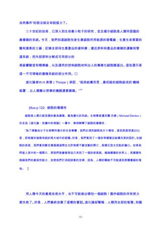 自然事件”的說法就足有說服力了。
二十世紀的技術，已深入到生命最小粒子的研究，並且揭示細胞是人類所面臨的
最複雜的系統。今天，我們知道細胞包含生產細胞所用能源的發電廠；生產生命需要的
酶和激素的工廠；記錄全部待生產產品的資料庫；運送原料和產品的複雜的運輸和管
道系統；把外部原料分解成可用部分的
高級實驗室和精煉廠，以及適用於控制細胞材料出入的專業化細胞膜蛋白。這些還只是
這一不可理喻的複雜系統的部分作用。
進化論者W.H.索普（Thorpe）承認，“就其結構而言，最初級的細胞組成的‘機械
裝置’，比人類難以想像的機器還要複雜。”
104
[illus.p.122: 細胞的複雜性
細胞是人類已經見證的最為複雜、最為優化的系統。生物學家邁克爾·丹唐（Michael Denton）
在名為《進化論：危機中的理論》一書中，舉例解釋了細胞的複雜性：
“為了領會由分子生物學所揭示的生命事實，我們必須把細胞放大十億倍，直到其直徑達20公
里，即相當於倫敦和紐約等大城市的面積。於是，我們看到了一個非常複雜且結構完美的設計。在細
胞的表面，我們看到數百萬個通過閉合允許物質不斷流動的開口，就像巨型太空船的艙口。如果我
們進入其中的一個開口，那我們就會發現自己來到了一個技術高超、極端複雜的世界上；其複雜性
超越我們的創造性能力，並使我們打消試試看的念頭；因為，人類的職能不可能達到那種優越的境
地。 ]
用人類今天的最高技術水平，也不可能做出哪怕一個細胞！製作細胞的所有努力
都失敗了。於是，人們最終放棄了這樣的嘗試。進化論卻聲稱：人類用全部的智慧、知識
121
 